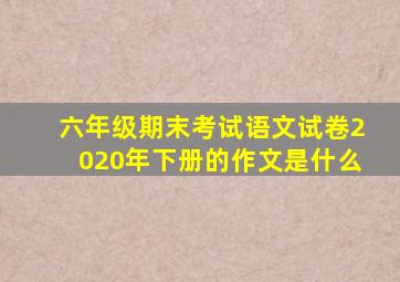 六年级期末考试语文试卷2020年下册的作文是什么