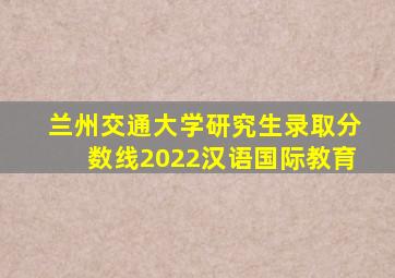 兰州交通大学研究生录取分数线2022汉语国际教育