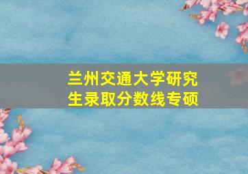 兰州交通大学研究生录取分数线专硕