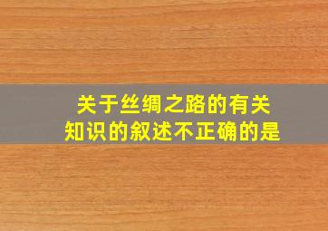 关于丝绸之路的有关知识的叙述不正确的是