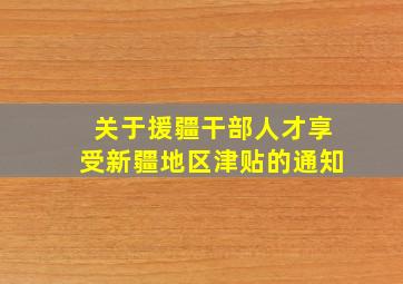 关于援疆干部人才享受新疆地区津贴的通知