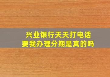 兴业银行天天打电话要我办理分期是真的吗