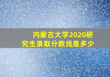 内蒙古大学2020研究生录取分数线是多少