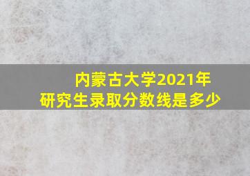 内蒙古大学2021年研究生录取分数线是多少