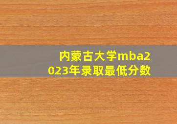 内蒙古大学mba2023年录取最低分数