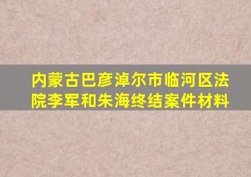 内蒙古巴彦淖尔市临河区法院李军和朱海终结案件材料