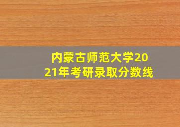 内蒙古师范大学2021年考研录取分数线