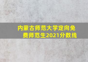 内蒙古师范大学定向免费师范生2021分数线