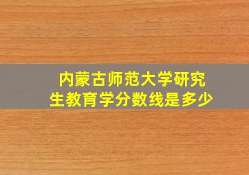 内蒙古师范大学研究生教育学分数线是多少