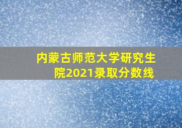 内蒙古师范大学研究生院2021录取分数线