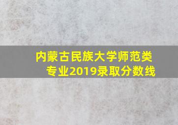 内蒙古民族大学师范类专业2019录取分数线