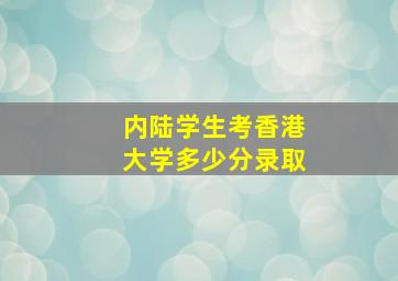 内陆学生考香港大学多少分录取