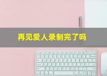 再见爱人录制完了吗