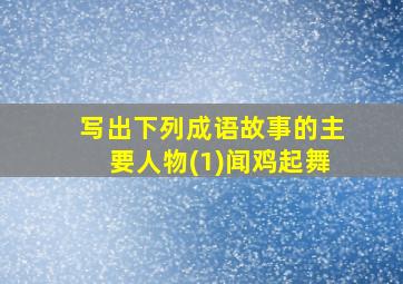 写出下列成语故事的主要人物(1)闻鸡起舞