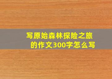 写原始森林探险之旅的作文300字怎么写