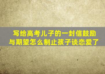 写给高考儿子的一封信鼓励与期望怎么制止孩子谈恋爱了