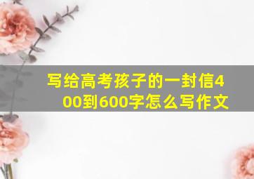 写给高考孩子的一封信400到600字怎么写作文