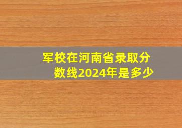 军校在河南省录取分数线2024年是多少