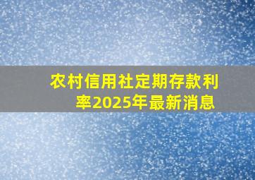 农村信用社定期存款利率2025年最新消息