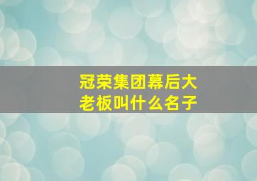 冠荣集团幕后大老板叫什么名子