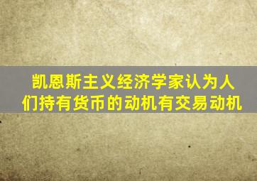 凯恩斯主义经济学家认为人们持有货币的动机有交易动机