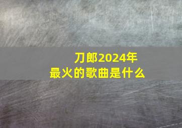 刀郎2024年最火的歌曲是什么