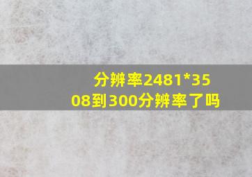 分辨率2481*3508到300分辨率了吗