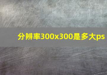 分辨率300x300是多大ps