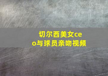 切尔西美女ceo与球员亲吻视频