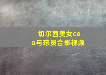 切尔西美女ceo与球员合影视频