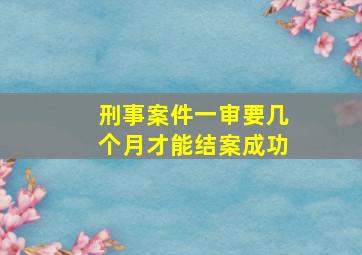 刑事案件一审要几个月才能结案成功