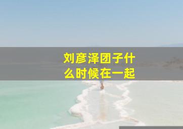 刘彦泽团子什么时候在一起