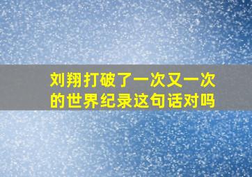 刘翔打破了一次又一次的世界纪录这句话对吗