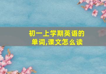 初一上学期英语的单词,课文怎么读