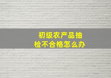 初级农产品抽检不合格怎么办