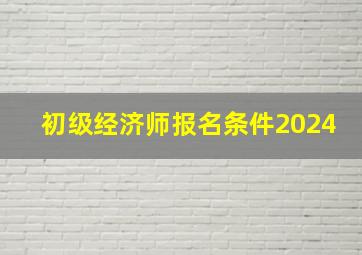 初级经济师报名条件2024