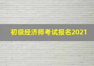 初级经济师考试报名2021