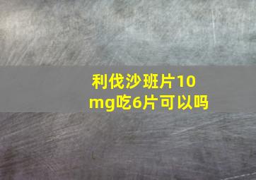 利伐沙班片10mg吃6片可以吗