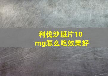 利伐沙班片10mg怎么吃效果好