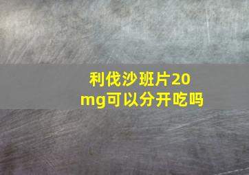 利伐沙班片20mg可以分开吃吗