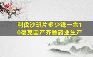 利伐沙班片多少钱一盒10毫克国产齐鲁药业生产