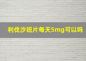 利伐沙班片每天5mg可以吗