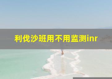 利伐沙班用不用监测inr