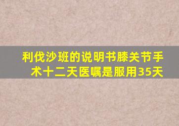 利伐沙班的说明书膝关节手术十二天医嘱是服用35天