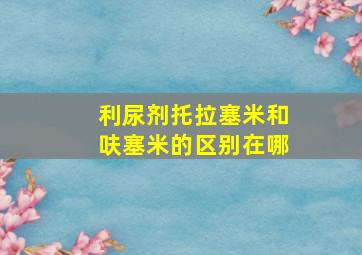 利尿剂托拉塞米和呋塞米的区别在哪