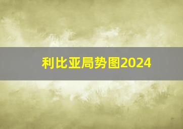 利比亚局势图2024