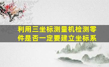 利用三坐标测量机检测零件是否一定要建立坐标系