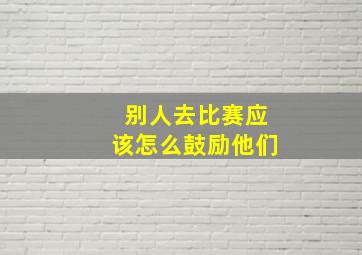 别人去比赛应该怎么鼓励他们