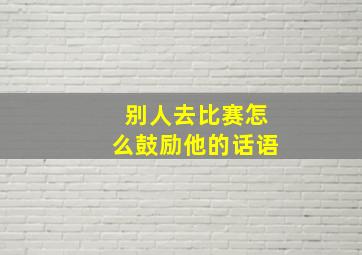 别人去比赛怎么鼓励他的话语