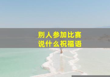 别人参加比赛说什么祝福语